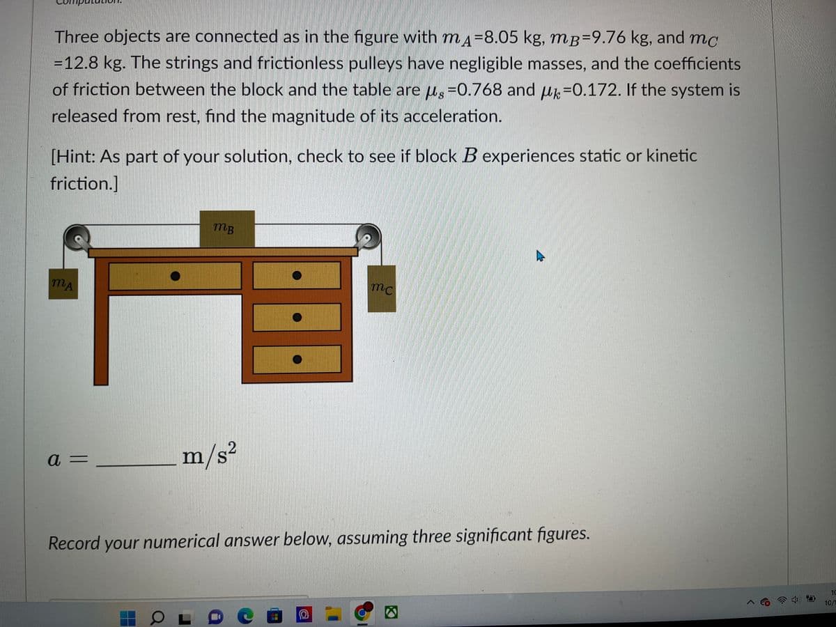 Three objects are connected as in the figure with mд-8.05 kg, mB=9.76 kg, and mc
S
= 12.8 kg. The strings and frictionless pulleys have negligible masses, and the coefficients
of friction between the block and the table are µ§ = 0.768 and -0.172. If the system is
released from rest, find the magnitude of its acceleration.
[Hint: As part of your solution, check to see if block B experiences static or kinetic
friction.]
MA
a =
MB
O
m/s²
mc
Record your numerical answer below, assuming three significant figures.
10
10/1