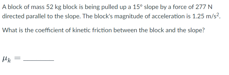 A block of mass 52 kg block is being pulled up a 15° slope by a force of 277 N
directed parallel to the slope. The block's magnitude of acceleration is 1.25 m/s².
What is the coefficient of kinetic friction between the block and the slope?
Mk
=