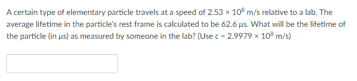 A certain type of elementary particle travels at a speed of 2.53 x 108 m/s relative to a lab. The
average lifetime in the particle's rest frame is calculated to be 62.6 us. What will be the lifetime of
the particle (in us) as measured by someone in the lab? (Use c = 2.9979 × 108 m/s)