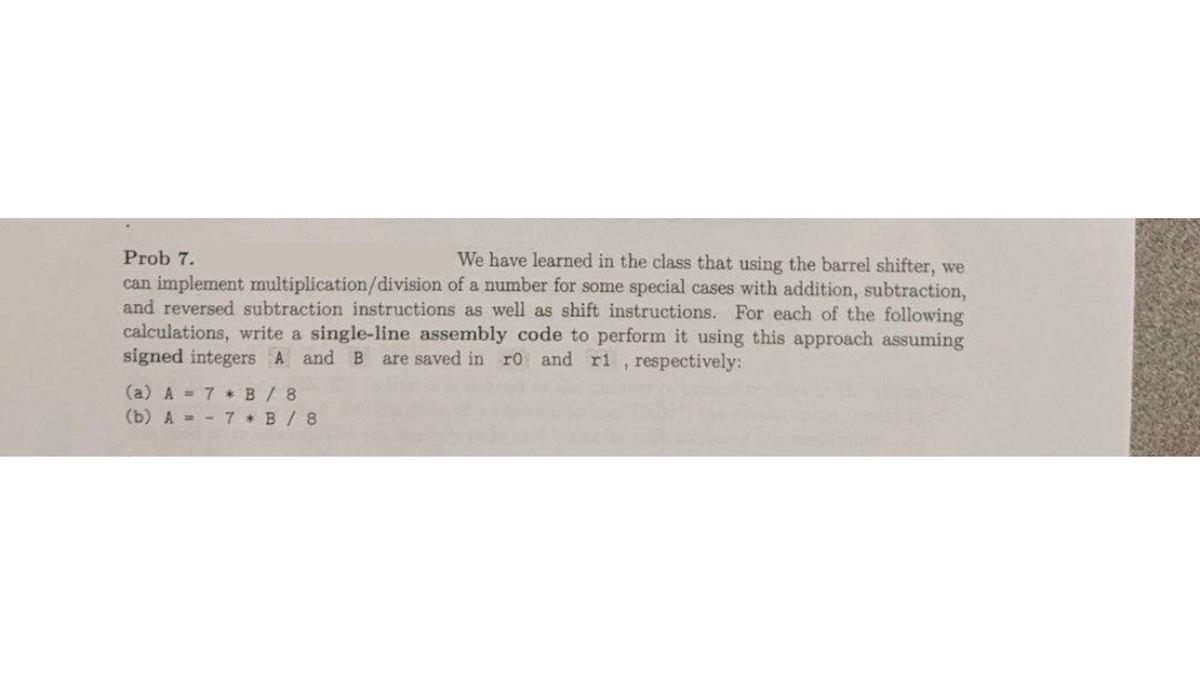 Prob 7.
We have learned in the class that using the barrel shifter, we
can implement multiplication/division of a number for some special cases with addition, subtraction,
and reversed subtraction instructions as well as shift instructions. For each of the following
calculations, write a single-line assembly code to perform it using this approach assuming
signed integers A and B are saved in r0 and ri
respectively:
(a) A = 7 * B / 8
(b) A
7 B/8
5