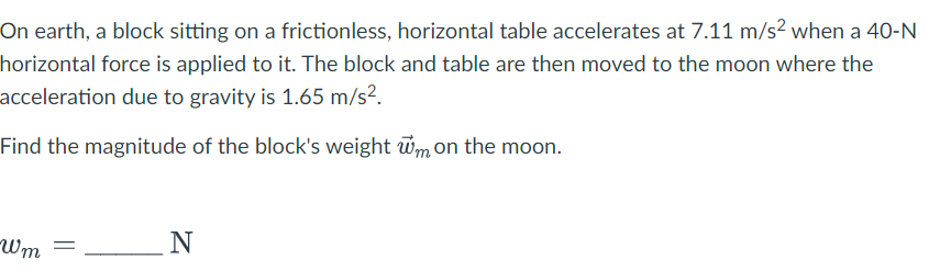 On earth, a block sitting on a frictionless, horizontal table accelerates at 7.11 m/s² when a 40-N
horizontal force is applied to it. The block and table are then moved to the moon where the
acceleration due to gravity is 1.65 m/s².
Find the magnitude of the block's weight wm on the moon.
Wm =
N