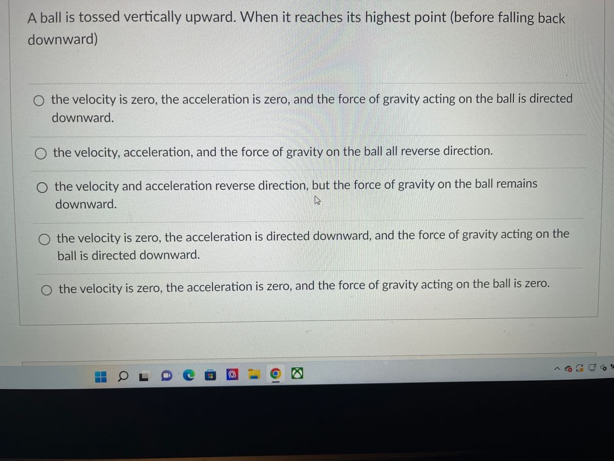 A ball is tossed vertically upward. When it reaches its highest point (before falling back
downward)
O the velocity is zero, the acceleration is zero, and the force of gravity acting on the ball is directed
downward.
O the velocity, acceleration, and the force of gravity on the ball all reverse direction.
O the velocity and acceleration reverse direction, but the force of gravity on the ball remains
downward.
4
O the velocity is zero, the acceleration is directed downward, and the force of gravity acting on the
ball is directed downward.
the velocity is zero, the acceleration is zero, and the force of gravity acting on the ball is zero.
COLOCO -
O