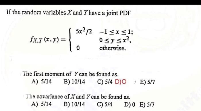 If the random variables X and Y have a joint PDF
5x/2
-1sxs1
0 ≤ y ≤ x²,
otherwise.
fx.x (x, y) =
1
0
The first moment of Y can be found as.
A) 5/14
B) 10/14
C) 5/4 D)O) E) 5/7
The covariance of X and Y can be found as.
A) 5/14
B) 10/14
C) 5/4
D) 0 E) 5/7