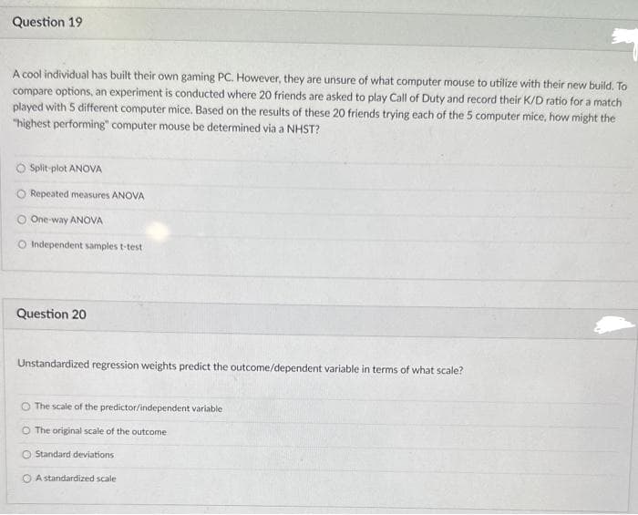 Question 19
A cool individual has built their own gaming PC. However, they are unsure of what computer mouse to utilize with their new build. To
compare options, an experiment is conducted where 20 friends are asked to play Call of Duty and record their K/D ratio for a match
played with 5 different computer mice. Based on the results of these 20 friends trying each of the 5 computer mice, how might the
"highest performing" computer mouse be determined via a NHST?
Split-plot ANOVA
Repeated measures ANOVA
One-way ANOVA
O Independent samples t-test
Question 20
Unstandardized regression weights predict the outcome/dependent variable in terms of what scale?
The scale of the predictor/independent variable
The original scale of the outcome
O Standard deviations
OA standardized scale