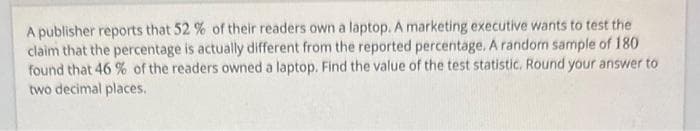 A publisher reports that 52 % of their readers own a laptop. A marketing executive wants to test the
claim that the percentage is actually different from the reported percentage. A random sample of 180
found that 46 % of the readers owned a laptop. Find the value of the test statistic. Round your answer to
two decimal places.