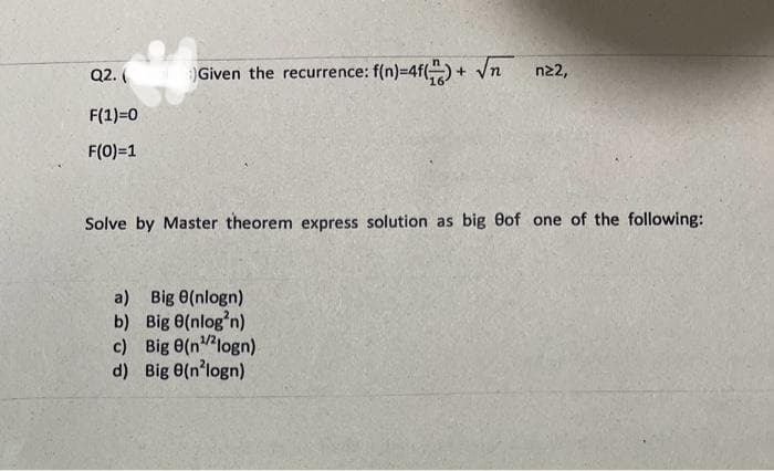 Q2. (
F(1)=0
F(0)=1
olms) Given the recurrence: f(n)=4f()+ √n nz2,
Solve by Master theorem express solution as big Bof one of the following:
a) Big 8(nlogn)
b)
Big 8(nlog³n)
c) Big 8(n¹/2logn)
d) Big 8(n²logn)