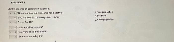 QUESTION 1
Identify the type of each given statement.
"Square of any real number is non-negative
: *x=0 is a solution of the equation x-3=10*
# "x-3=10"
"a is a positive number
"Everyone likes Indian food"
"Some sets are disjoint"
A. True proposition
B. Predicate
C. False proposition