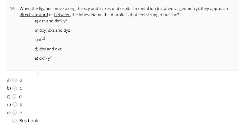 16 - When the ligands move along the x, y and z axes of d orbital in metal ion (octahedral geometry), they approach
directly toward or between the lobes. Name the d orbitals that feel strong repulsion?
a) dz? and dx2- y2
b) dxy, dxz and dyz
c) dz?
d) dxy and dxz
e) dx- y?
a
b)
e
Boş bırak
()
