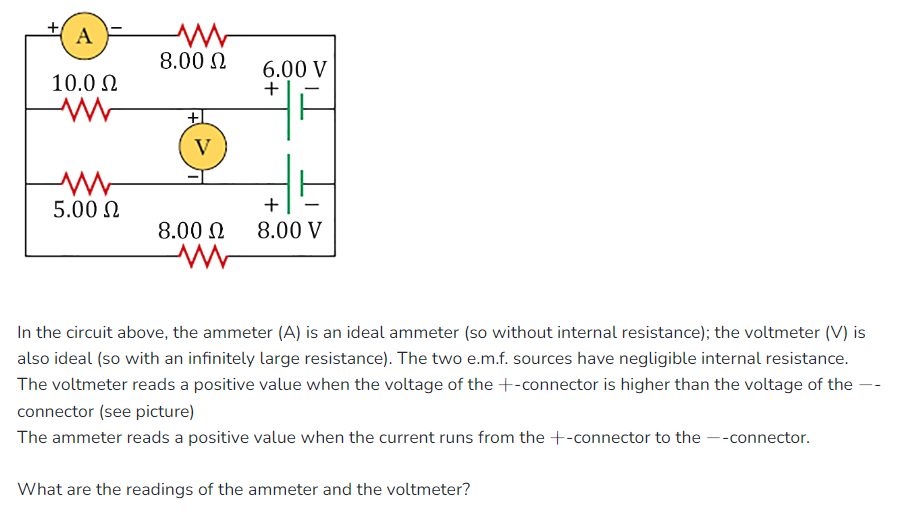 A
10.0 Ω
5.00 Ω
8.00 Ω
+
V
8.00 Ω
6.00 V
+
+
8.00 V
In the circuit above, the ammeter (A) is an ideal ammeter (so without internal resistance); the voltmeter (V) is
also ideal (so with an infinitely large resistance). The two e.m.f. sources have negligible internal resistance.
The voltmeter reads a positive value when the voltage of the +-connector is higher than the voltage of the
connector (see picture)
The ammeter reads a positive value when the current runs from the +-connector to the --connector.
What are the readings of the ammeter and the voltmeter?