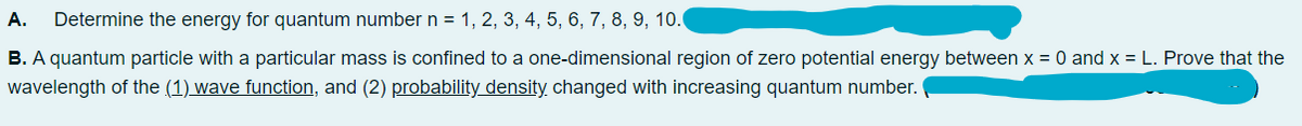 A.
Determine the energy for quantum number n = 1, 2, 3, 4, 5, 6, 7, 8, 9, 10.
B. A quantum particle with a particular mass is confined to a one-dimensional region of zero potential energy between x = 0 and x = L. Prove that the
wavelength of the (1) wave function, and (2) probability density changed with increasing quantum number.