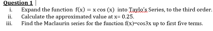 Question 1
i. Expand the function f(x)= = x cos (x) into Taylo's Series, to the third order.
Calculate the approximated value at x= 0.25.
ii.
iii.
Find the Maclaurin series for the function f(x)=cos3x up to first five terms.