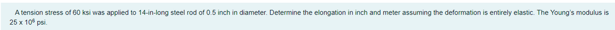A tension stress of 60 ksi was applied to 14-in-long steel rod of 0.5 inch in diameter. Determine the elongation in inch and meter assuming the deformation is entirely elastic. The Young's modulus is
25 x 106 psi.