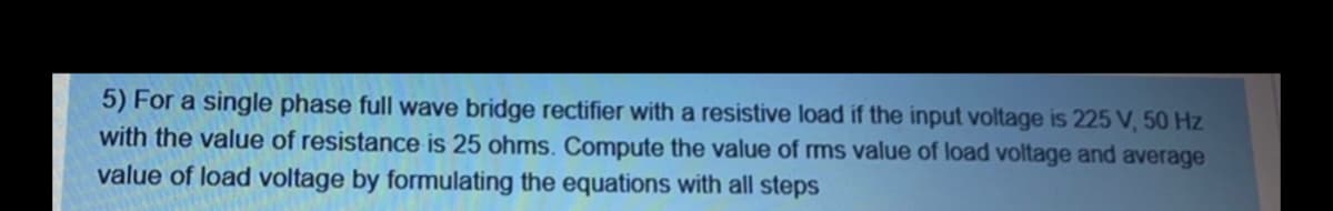 5) For a single phase full wave bridge rectifier with a resistive load if the input voltage is 225 V, 50 Hz
with the value of resistance is 25 ohms. Compute the value of ms value of load voltage and average
value of load voltage by formulating the equations with all steps
