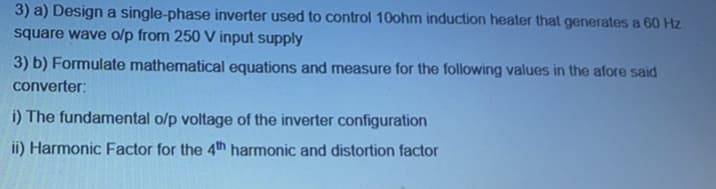 3) a) Design a single-phase inverter used to control 10ohm induction heater that generates a 60 Hz
square wave o/p from 250 V input supply
3) b) Formulate mathematical equations and measure for the following values in the afore said
converter:
i) The fundamental o/p voltage of the inverter configuration
ii) Harmonic Factor for the 4th harmonic and distortion factor
