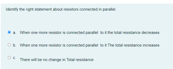 Identify the right statement about resistors connected in parallel.
a. When one more resistor is connected parallel to it the total resistance decreases
O b. When one more resistor is connected parallel to it The total resistance increases
O C.
There will be no change in Total resistance