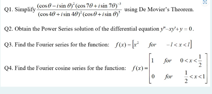 Q1. Simplify
(cos-isin
) (cos 70+isin 70)
(cos 40+ i sin 40)² (cos+ i sin 0)³
using De Movier's Theorem.
Q2. Obtain the Power Series solution of the differential equation y"-xy'+y = 0.
Q3. Find the Fourier series for the function: f(x)=[x² for 1<x<1]
Q4. Find the Fourier cosine series for the function: f(x)=
1
0
for_0<x< 1/
1
for
<x<1