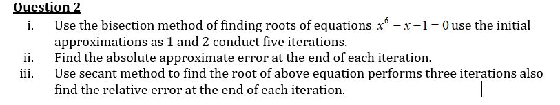 Question 2
i. Use the bisection method of finding roots of equations x-x-1=0 use the initial
approximations as 1 and 2 conduct five iterations.
ii.
Find the absolute approximate error at the end of each iteration.
iii.
Use secant method to find the root of above equation performs three iterations also
find the relative error at the end of each iteration.