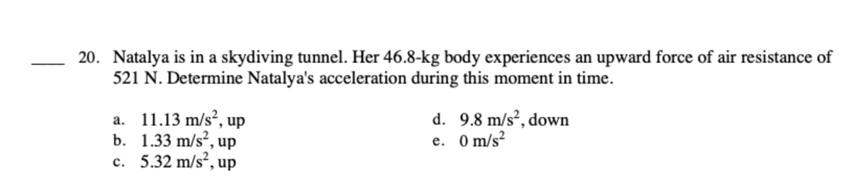 20. Natalya is in a skydiving tunnel. Her 46.8-kg body experiences an upward force of air resistance of
521 N. Determine Natalya's acceleration during this moment in time.
a. 11.13 m/s², up
b.
1.33 m/s², up
c. 5.32 m/s², up
d.
e.
9.8 m/s², down
0 m/s²