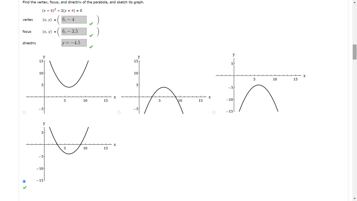 # Analyzing a Parabola: Vertex, Focus, and Directrix

When given the equation of a parabola, it is often useful to find its vertex, focus, and directrix to better understand its shape and position on a graph. Consider the equation:

\[
(x - 6)^2 = 2(y + 4)
\]

## Key Components

### Vertex
The vertex of the parabola is a key point where the curve changes direction. For the equation given, the vertex is located at:

\[
(x, y) = (6, -4)
\]

### Focus
The focus is a point inside the parabola where all the reflected lines (from a point on the parabola) converge. The focus here is:

\[
(x, y) = (6, -3.5)
\]

### Directrix
The directrix is a line perpendicular to the axis of symmetry of the parabola, providing a reference for measuring distances to any point on the parabola. For this parabola:

\[
y = -4.5
\]

## Graphical Representation

- **First Graph (bottom-left):** This graph correctly represents the parabola. It opens upwards, and the vertex is located at (6, -4) with symmetry along the vertical axis. The scale and orientation match our vertex, focus, and directrix.

- **Second Graph (top-left):** This graph incorrectly depicts a parabola opening upwards with a vertex not matching (6, -4).

- **Third Graph (top-middle):** This graph depicts a downward-opening parabola, which contradicts the calculated parameters since the vertex is at (6, -4), and the parabola should open upwards.

- **Fourth Graph (top-right):** Similarly, this graph also incorrectly shows a downward-opening parabola.

Upon examining these graphs, the correct graph (bottom-left) demonstrates the parabola correctly according to the given equation parameters.