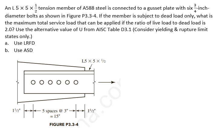 An L 5 x 5 x tension member of A588 steel is connected to a gusset plate with six -inch-
diameter bolts as shown in Figure P3.3-4. If the member is subject to dead load only, what is
the maximum total service load that can be applied if the ratio of live load to dead load is
2.0? Use the alternative value of U from AISC Table D3.1 (Consider yielding & rupture limit
states only.)
a. Use LRFD
b. Use ASD
L5 x 5 x '½
1'/2"
5 spaces @ 3" -
15"
12"
FIGURE P3.3-4
na.co
