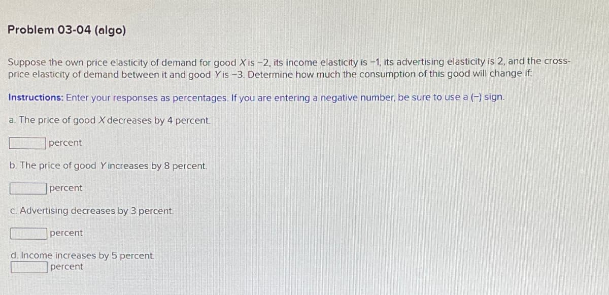 Problem 03-04 (algo)
Suppose the own price elasticity of demand for good X is -2, its income elasticity is -1, its advertising elasticity is 2, and the cross-
price elasticity of demand between it and good Yis -3. Determine how much the consumption of this good will change if:
Instructions: Enter your responses as percentages. If you are entering a negative number, be sure to use a (-) sign.
a. The price of good X decreases by 4 percent.
percent
b. The price of good Yincreases by 8 percent.
percent
c. Advertising decreases by 3 percent.
percent
d. Income increases by 5 percent.
percent