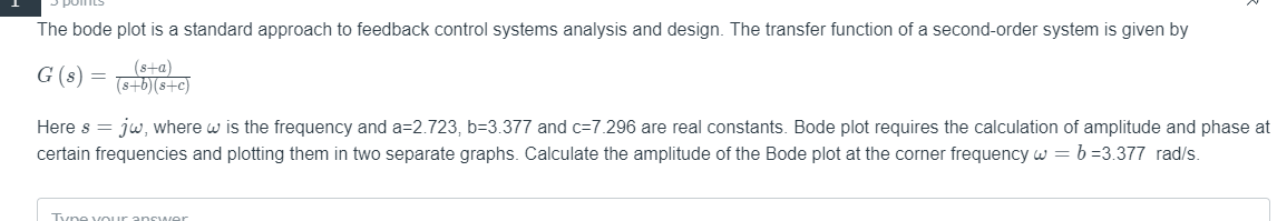 The bode plot is a standard approach to feedback control systems analysis and design. The transfer function of a second-order system is given by
G (s) =
(s+a)
(s+b)(s+c)
Here s = jw, where w is the frequency and a=2.723, b=3.377 and c=7.296 are real constants. Bode plot requires the calculation of amplitude and phase at
certain frequencies and plotting them in two separate graphs. Calculate the amplitude of the Bode plot at the corner frequency w = b =3.377 rad/s.
