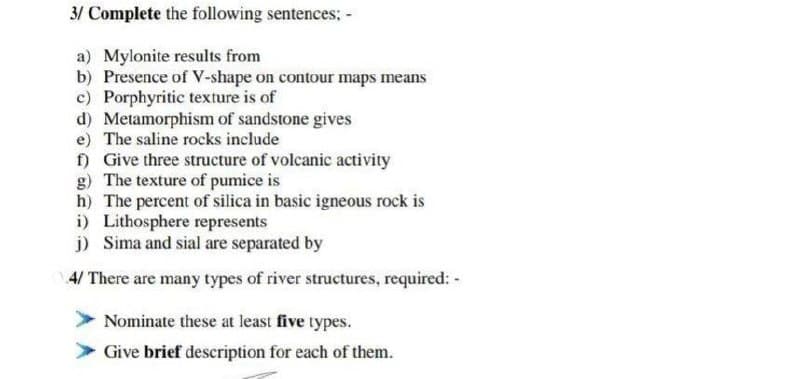 3/ Complete the following sentences; -
a) Mylonite results from
b) Presence of V-shape on contour maps means
c) Porphyritic texture is of
d) Metamorphism of sandstone gives
e) The saline rocks include
f) Give three structure of volcanic activity
g) The texture of pumice is
h) The percent of silica in basic igneous rock is
i) Lithosphere represents
j) Sima and sial are separated by
4/ There are many types of river structures, required: -
Nominate these at least five types.
Give brief description for each of them.
