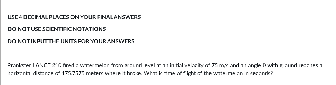 USE 4 DECIMAL PLACES ON YOUR FINALANSWERS
DO NOTUSE SCIENTIFIC NOTATIONS
DO NOTINPUTTHE UNITS FOR YOUR ANSWERS
Prankster LANCE 210 fıred a watermelon from ground level at an initial velocity of 75 m/s and an angle 0 with ground reaches a
horizontal distance of 175.7575 meters where it broke. What is time of flight of the watermelon in seconds?
