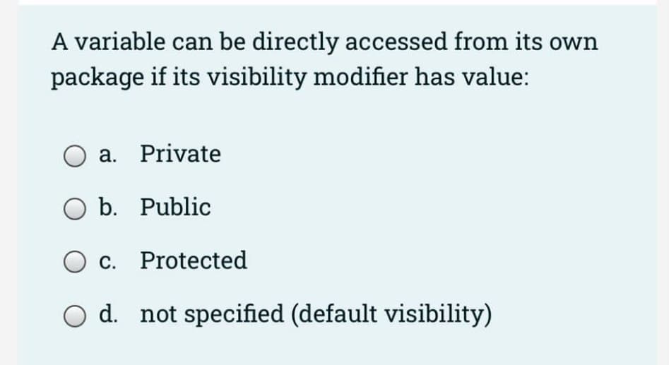 A variable can be directly accessed from its own
package if its visibility modifier has value:
O a. Private
O b. Public
c. Protected
O d. not specified (default visibility)
