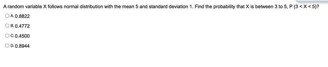 A random variable X follows normal distribution with the mean 5 and standard deviation 1. Find the probability that X is between 3 to 5, P (3 < X < 5)?
O A. 0.8822
O B. 0.4772
OC.0.4500
O D.0.8944
