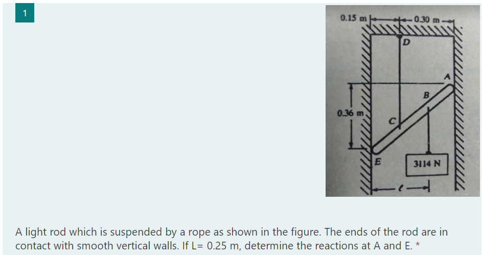 1
0.15 m
0.30 m
B
0.36 m
3114 N
A light rod which is suspended by a rope as shown in the figure. The ends of the rod are in
contact with smooth vertical walls. If L= 0.25 m, determine the reactions at A and E. *
