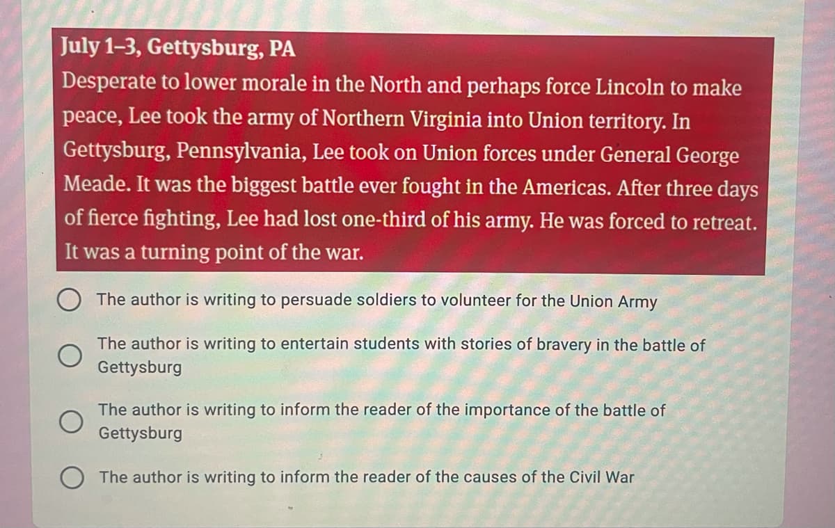 July 1-3, Gettysburg, PA
Desperate to lower morale in the North and perhaps force Lincoln to make
peace, Lee took the army of Northern Virginia into Union territory. In
Gettysburg, Pennsylvania, Lee took on Union forces under General George
Meade. It was the biggest battle ever fought in the Americas. After three days
of fierce fighting, Lee had lost one-third of his army. He was forced to retreat.
It was a turning point of the war.
The author is writing to persuade soldiers to volunteer for the Union Army
The author is writing to entertain students with stories of bravery in the battle of
Gettysburg
The author is writing to inform the reader of the importance of the battle of
Gettysburg
The author is writing to inform the reader of the causes of the Civil War
