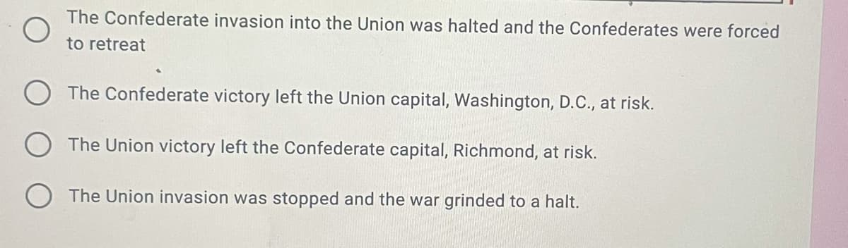 The Confederate invasion into the Union was halted and the Confederates were forced
to retreat
The Confederate victory left the Union capital, Washington, D.C., at risk.
The Union victory left the Confederate capital, Richmond, at risk.
O The Union invasion was stopped and the war grinded to a halt.
