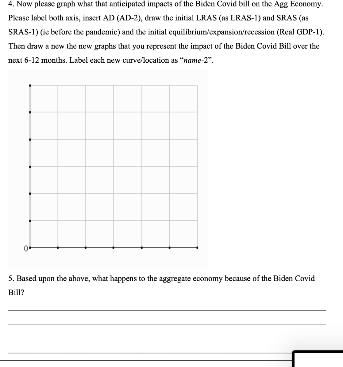 4. Now please graph what that anticipated impacts of the Biden Covid bill on the Agg Economy.
Please label both axis, insert AD (AD-2), draw the initial LRAS (as LRAS-1) and SRAS (as
SRAS-1) (ie before the pandemic) and the initial equilibrium/expansion/recession (Real GDP-1).
Then draw a new the new graphs that you represent the impact of the Biden Covid Bill over the
next 6-12 months. Label each new curve/location as "name-2".
0
5. Based upon the above, what happens to the aggregate economy because of the Biden Covid
Bill?