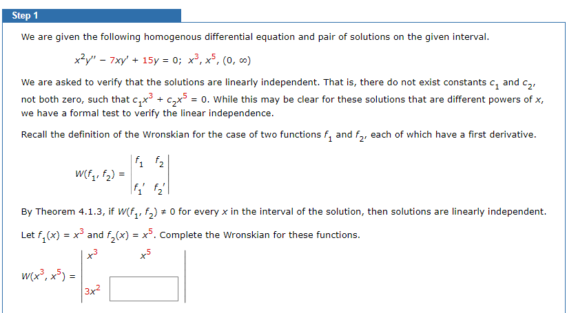 Step 1
We are given the following homogenous differential equation and pair of solutions on the given interval.
x²y" 7xy' + 15y = 0; x³, x5, (0, ∞)
We are asked to verify that the solutions are linearly independent. That is, there do not exist constants c₁ and C₂,
not both zero, such that c₁x³ + ₂x³ = 0. While this may be clear for these solutions that are different powers of x,
we have a formal test to verify the linear independence.
Recall the definition of the Wronskian for the case of two functions f₁ and f2, each of which have a first derivative.
f₁ f₂
|f₁ f₂
By Theorem 4.1.3, if W(f₁, f₂) = 0 for every x in the interval of the solution, then solutions are linearly independent.
Let f₁(x) = x³ and f₂(x) = x5. Complete the Wronskian for these functions.
x5
W(f₁, f₂) =
w(x³, x5)=
13x2