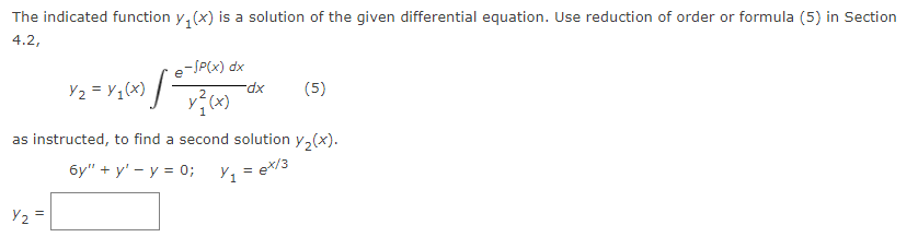 The indicated function y(x) is a solution of the given differential equation. Use reduction of order or formula (5) in Section
4.2,
e-/P(x) dx
x²(x)
Y₂ =
Y₂ = Y/₁(x) [²
-dx
(5)
as instructed, to find a second solution y₂(x).
6y"+y¹ - y = 0;
Y₁ = ex/3