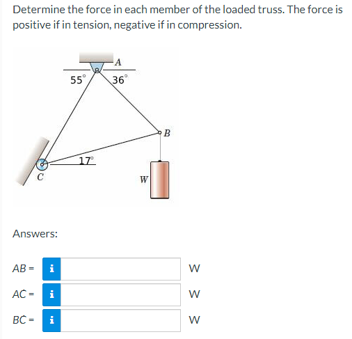 Determine the force in each member of the loaded truss. The force is
positive if in tension, negative if in compression.
Answers:
AB= i
AC =
BC= i
i
55°
17⁰°
36°
W
B
W
W
W