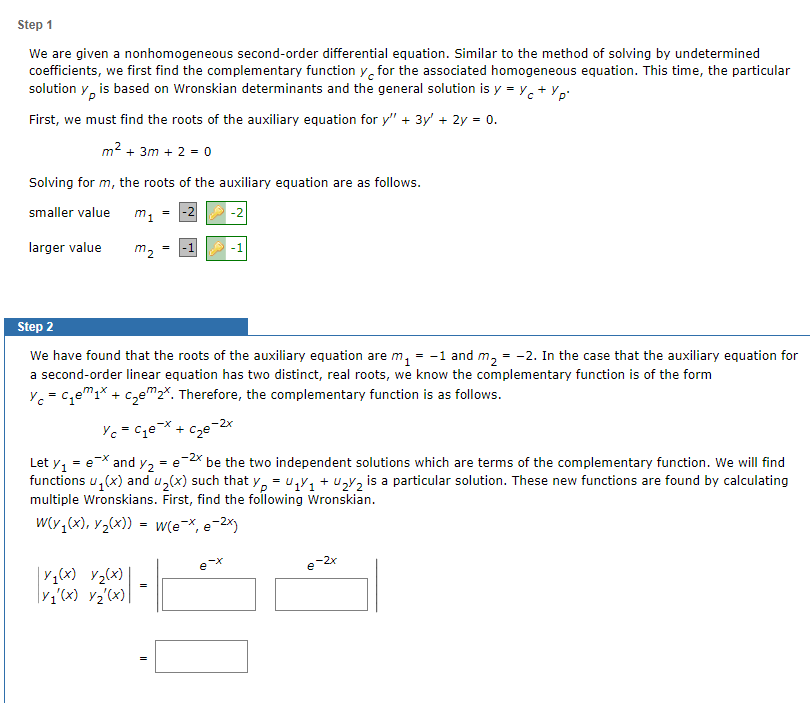 Step 1
We are given a nonhomogeneous second-order differential equation. Similar to the method of solving by undetermined
coefficients, we first find the complementary function y for the associated homogeneous equation. This time, the particular
solution y is based on Wronskian determinants and the general solution is y = y + Yp²
First, we must find the roots of the auxiliary equation for y" + 3y² + 2y = 0.
m² +3m + 2 = 0
Solving for m, the roots of the auxiliary equation are as follows.
smaller value
larger value
m₁
X₁(x) x₂(x)
V₁'(x) V₂'(x)
m₂
=
=
=
Step 2
We have found that the roots of the auxiliary equation are m₁ = -1 and m₂ = -2. In the case that the auxiliary equation for
a second-order linear equation has two distinct, real roots, we know the complementary function is of the form
Yc=c₁₁x + c₂em 2x. Therefore, the complementary function is as follows.
YcC₁ex + c₂e-2x
-2x
Let y₁ = ex and y₂ = e be the two independent solutions which are terms of the complementary function. We will find
functions u₁(x) and u₂(x) such that yp = U₁Y₁+U₂2 is a particular solution. These new functions are found by calculating
multiple Wronskians. First, find the following Wronskian.
W(y₁(x), y₂(x)) = w(e-x, e-2x)
-2
e-x
e-2x