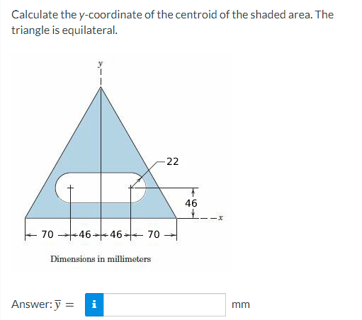 Calculate the y-coordinate of the centroid of the shaded area. The
triangle is equilateral.
70 46 46 70
Dimensions in millimeters
Answer: y =
i
-22
T
46
+-
-x
mm