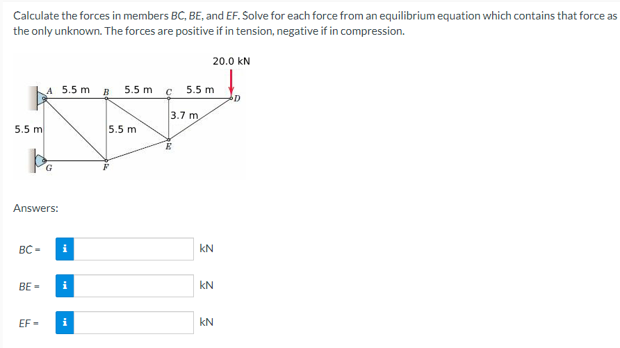 Calculate the forces in members BC, BE, and EF. Solve for each force from an equilibrium equation which contains that force as
the only unknown. The forces are positive if in tension, negative if in compression.
5.5 m
BC=
A 5.5 m
Answers:
G
EF=
i
BE = i
i
B
5.5 m
5.5 m
F
C
3.7 m
E
20.0 KN
5.5 m
KN
kN
KN
D