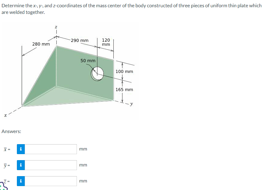 Determine the x-, y-, and z-coordinates of the mass center of the body constructed of three pieces of uniform thin plate which
are welded together.
Answers:
x =
y = i
II
i
280 mm
z
290 mm
50 mm
mm
mm
mm
120
mm
100 mm
165 mm