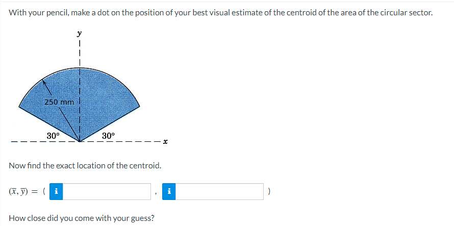 With your pencil, make a dot on the position of your best visual estimate of the centroid of the area of the circular sector.
250 mm
30°
y
(x, y) = (i
30°
Now find the exact location of the centroid.
How close did you come with your guess?
i
)