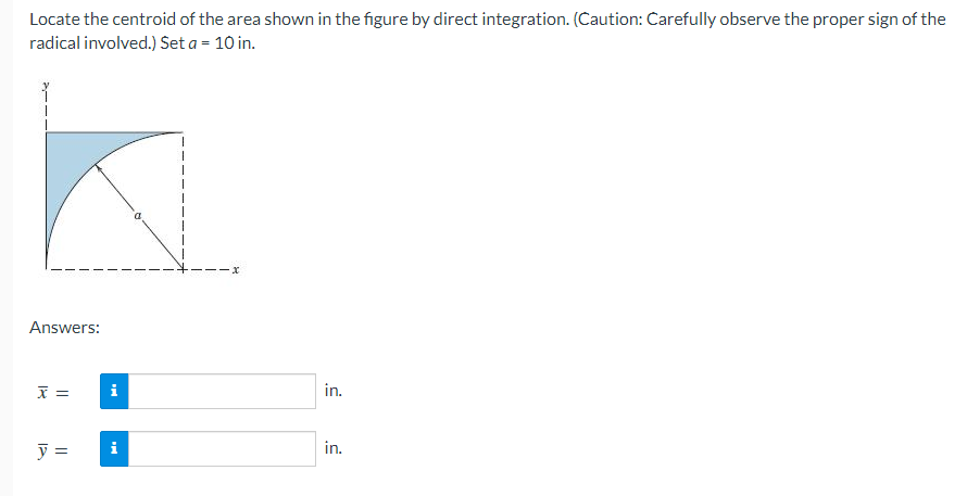 Locate the centroid of the area shown in the figure by direct integration. (Caution: Carefully observe the proper sign of the
radical involved.) Set a = 10 in.
Answers:
x =
y =
MI
i
x
in.
in.