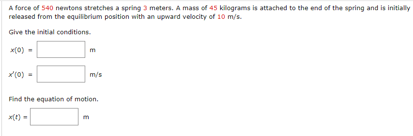 A force of 540 newtons stretches a spring 3 meters. A mass of 45 kilograms is attached to the end of the spring and is initially
released from the equilibrium position with an upward velocity of 10 m/s.
Give the initial conditions.
x(0)
x'(0)
=
x(t) =
m
m/s
Find the equation of motion.
m