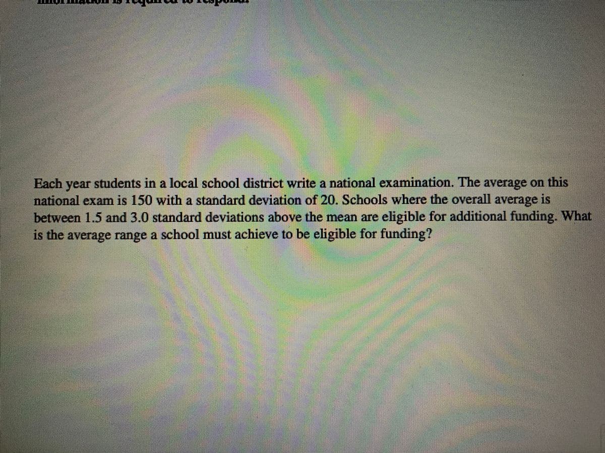 Each
students in a local school district write a national examination. The average on this
year
national exam is 150 with a standard deviation of 20. Schools where the overall average is
between 1.5 and 3.0 standard deviations above the mean are eligible for additional funding. What
is the average range a school must achieve to be eligible for funding?
