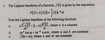 1. The Laplace transform of a function f() is given by the expression
F(3)=L(ƒ(0)} = S(0)-™" de
Find the Laplace transform of the following functions
d'f(t)-(1-b) f(t), where b is a constant
a.
dt
b.
C.
b
ae sin at-be cos br, where a and b are constants
f(kt-m), where k and m are constants