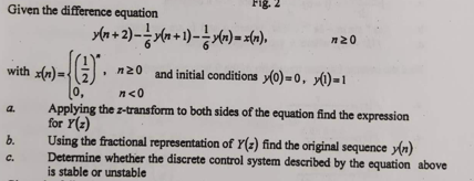 Given the difference equation
a.
with x(n)=
b.
C.
y(n + 2)-y(n+1)->(n)= x(n),
-(()*.
0,
n20
nz0 and initial conditions (0)=0,1)=1
n<0
Applying the z-transform to both sides of the equation find the expression
for Y(z)
Using the fractional representation of Y(z) find the original sequence y(n)
Determine whether the discrete control system described by the equation above
is stable or unstable