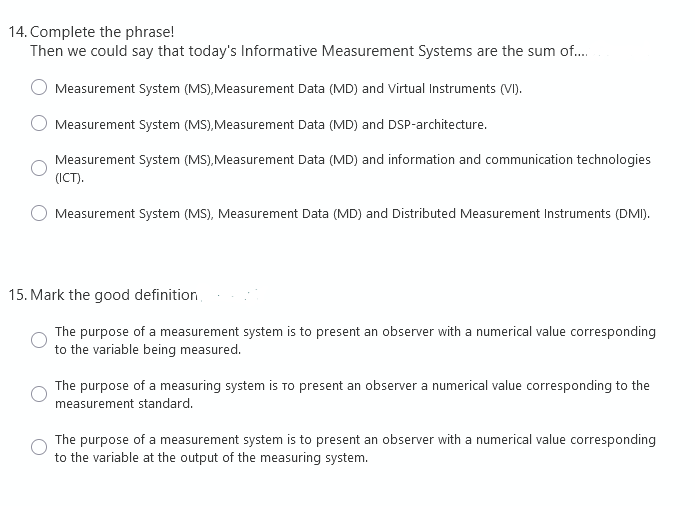 14. Complete the phrase!
Then we could say that today's Informative Measurement Systems are the sum of....
Measurement System (MS), Measurement Data (MD) and Virtual Instruments (VI).
Measurement System (MS), Measurement Data (MD) and DSP-architecture.
Measurement System (MS), Measurement Data (MD) and information and communication technologies
(ICT).
Measurement System (MS), Measurement Data (MD) and Distributed Measurement Instruments (DMI).
15. Mark the good definition,
The purpose of a measurement system is to present an observer with a numerical value corresponding
to the variable being measured.
The purpose of a measuring system is to present an observer a numerical value corresponding to the
measurement standard.
The purpose of a measurement system is to present an observer with a numerical value corresponding
to the variable at the output of the measuring system.