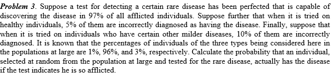 Problem 3. Suppose a test for detecting a certain rare disease has been perfected that is capable of
discovering the disease in 97% of all afflicted individuals. Suppose further that when it is tried on
healthy individuals, 5% of them are incorrectly diagnosed as having the disease. Finally, suppose that
when it is tried on individuals who have certain other milder diseases, 10% of them are incorrectly
diagnosed. It is known that the percentages of individuals of the three types being considered here in
the populations at large are 1%, 96%, and 3%, respectively. Calculate the probability that an individual,
selected at random from the population at large and tested for the rare disease, actually has the disease
if the test indicates he is so afflicted.