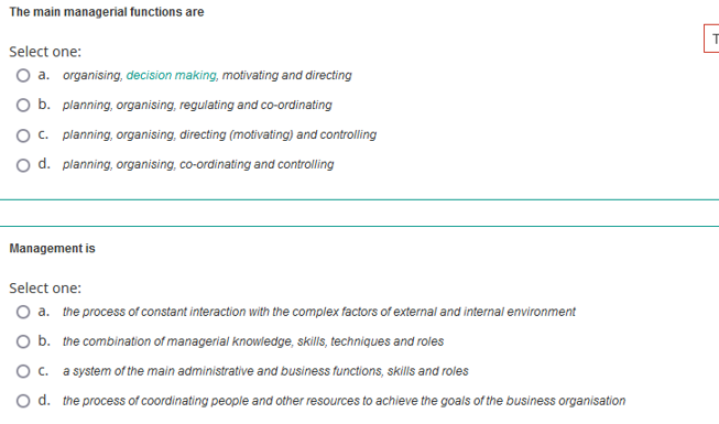 The main managerial functions are
Select one:
O a. organising, decision making, motivating and directing
O b. planning, organising, regulating and co-ordinating
O c. planning, organising, directing (motivating) and controlling
O d. planning, organising, co-ordinating and controlling
Management is
Select one:
O a. the process of constant interaction with the complex factors of external and internal environment
O b. the combination of managerial knowledge, skills, techniques and roles
O c. a system of the main administrative and business functions, skills and roles
O d. the process of coordinating people and other resources to achieve the goals of the business organisation
|F|
T